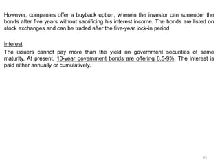 However, companies offer a buyback option, wherein the investor can surrender the
bonds after five years without sacrificing his interest income. The bonds are listed on
stock exchanges and can be traded after the five-year lock-in period.
Interest
The issuers cannot pay more than the yield on government securities of same
maturity. At present, 10-year government bonds are offering 8.5-9%. The interest is
paid either annually or cumulatively.
45
 