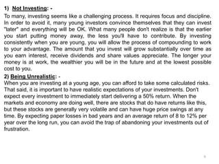 1) Not Investing: -
To many, investing seems like a challenging process. It requires focus and discipline.
In order to avoid it, many young investors convince themselves that they can invest
"later" and everything will be OK. What many people don't realize is that the earlier
you start putting money away, the less you'll have to contribute. By investing
consistently when you are young, you will allow the process of compounding to work
to your advantage. The amount that you invest will grow substantially over time as
you earn interest, receive dividends and share values appreciate. The longer your
money is at work, the wealthier you will be in the future and at the lowest possible
cost to you.
2) Being Unrealistic: -
When you are investing at a young age, you can afford to take some calculated risks.
That said, it is important to have realistic expectations of your investments. Don't
expect every investment to immediately start delivering a 50% return. When the
markets and economy are doing well, there are stocks that do have returns like this,
but these stocks are generally very volatile and can have huge price swings at any
time. By expecting paper losses in bad years and an average return of 8 to 12% per
year over the long run, you can avoid the trap of abandoning your investments out of
frustration.
6
 