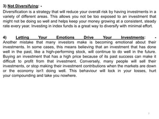 3) Not Diversifying: -
Diversification is a strategy that will reduce your overall risk by having investments in a
variety of different areas. This allows you not be too exposed to an investment that
might not be doing so well and helps keep your money growing at a consistent, steady
rate every year. Investing in index funds is a great way to diversify with minimal effort.
4) Letting Your Emotions Drive Your Investments: -
Another mistake that many investors make is becoming emotional about their
investments. In some cases, this means believing that an investment that has done
well in the past, like a high-performing stock, will continue to do well in the future.
Buying an investment that has a high price because of its past success can make it
difficult to profit from that investment. Conversely, many people will sell their
investments, or stop making their investment contributions when the markets are down
or the economy isn't doing well. This behaviour will lock in your losses, hurt
your compounding and take you nowhere.
7
 