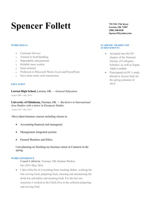 Spencer Follett 729 NW 17th Street
Lawton, OK 73507
(580) 248-0428
Spencer2f@yahoo.com
WORK SKILLS
 Customer Service
● Trained in food handling
● Dependable and punctual
● Reliable team worker
● Goal oriented
● Proficient in Microsoft Word, Excel and PowerPoint.
● Have done some cash transactions
EDUCATION
Lawton High School, Lawton, OK — General Education
August 2006 - May 2010
University of Oklahoma, Norman, OK — Bachelors in International
Area Studies with a minor in European Studies.
August 2011- May 2016
-Have taken business courses including classes in
 Accounting-financial and managerial
 Management integrated systems
 General Business and Ethics
I am planning on finishing my business minor at Cameron in the
spring.
WORK EXPERIENCE
Couch Cafeteria, Norman, OK-Student Worker-
Oct 2011-May 2016
 I did a little bit of everything from washing dishes, working the
line serving food, preparing food, cleaning and maintaining the
drink bar and tables and stocking food. For the last two
semesters I worked at the Chick-fil-a in the cafeteria preparing
and serving food.
ACADEMIC AWARDS AND
ACHIEVEMENTS
 Accepted into the OU
chapter of the National
Society of Collegiate
Scholars, as well as Sigma
Alpha Lambda
 Participated in OU’s study
abroad in Arezzo Italy for
the spring semester of
2015.
 