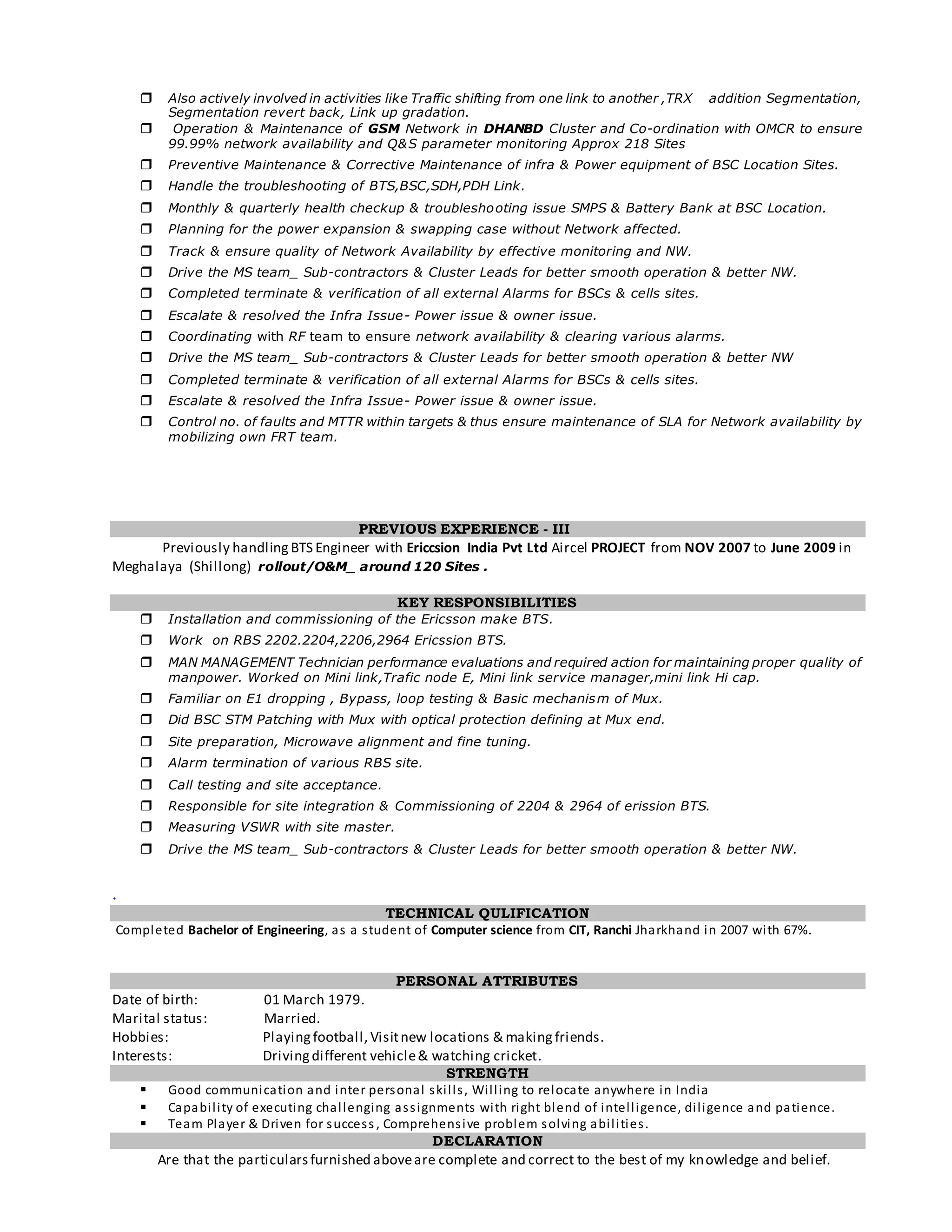  Also actively involved in activities like Traffic shifting from one link to another ,TRX addition Segmentation,
Segmentation revert back, Link up gradation.
 Operation & Maintenance of GSM Network in DHANBD Cluster and Co-ordination with OMCR to ensure
99.99% network availability and Q&S parameter monitoring Approx 218 Sites
 Preventive Maintenance & Corrective Maintenance of infra & Power equipment of BSC Location Sites.
 Handle the troubleshooting of BTS,BSC,SDH,PDH Link.
 Monthly & quarterly health checkup & troubleshooting issue SMPS & Battery Bank at BSC Location.
 Planning for the power expansion & swapping case without Network affected.
 Track & ensure quality of Network Availability by effective monitoring and NW.
 Drive the MS team_ Sub-contractors & Cluster Leads for better smooth operation & better NW.
 Completed terminate & verification of all external Alarms for BSCs & cells sites.
 Escalate & resolved the Infra Issue- Power issue & owner issue.
 Coordinating with RF team to ensure network availability & clearing various alarms.
 Drive the MS team_ Sub-contractors & Cluster Leads for better smooth operation & better NW
 Completed terminate & verification of all external Alarms for BSCs & cells sites.
 Escalate & resolved the Infra Issue- Power issue & owner issue.
 Control no. of faults and MTTR within targets & thus ensure maintenance of SLA for Network availability by
mobilizing own FRT team.
PREVIOUS EXPERIENCE - III
Previously handling BTS Engineer with Ericcsion India Pvt Ltd Aircel PROJECT from NOV 2007 to June 2009 in
Meghalaya (Shillong) rollout/O&M_ around 120 Sites .
KEY RESPONSIBILITIES
 Installation and commissioning of the Ericsson make BTS.
 Work on RBS 2202.2204,2206,2964 Ericssion BTS.
 MAN MANAGEMENT Technician performance evaluations and required action for maintaining proper quality of
manpower. Worked on Mini link,Trafic node E, Mini link service manager,mini link Hi cap.
 Familiar on E1 dropping , Bypass, loop testing & Basic mechanism of Mux.
 Did BSC STM Patching with Mux with optical protection defining at Mux end.
 Site preparation, Microwave alignment and fine tuning.
 Alarm termination of various RBS site.
 Call testing and site acceptance.
 Responsible for site integration & Commissioning of 2204 & 2964 of erission BTS.
 Measuring VSWR with site master.
 Drive the MS team_ Sub-contractors & Cluster Leads for better smooth operation & better NW.
.
TECHNICAL QULIFICATION
Completed Bachelor of Engineering, as a student of Computer science from CIT, Ranchi Jharkhand in 2007 with 67%.
PERSONAL ATTRIBUTES
Date of birth: 01 March 1979.
Marital status: Married.
Hobbies: Playingfootball, Visitnew locations & making friends.
Interests: Drivingdifferent vehicle& watching cricket.
STRENGTH
 Good communication and inter personal skills, Willing to relocate anywhere in India
 Capability of executing challenging assignments with right blend of intelligence, diligence and patience.
 Team Player & Driven for success , Comprehensive problem solving abilities.
DECLARATION
Are that the particularsfurnished aboveare complete and correct to the best of my knowledge and belief.
 