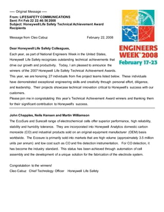 ----- Original Message -----
From: LIFESAFETY COMMUNICATIONS
Sent: Fri Feb 22 22:46:56 2008
Subject: Honeywell Life Safety Technical Achievement Award
Recipients
Message from Cleo Cabuz February 22, 2008
Dear Honeywell Life Safety Colleagues,
Each year, as part of National Engineers Week in the United States,
Honeywell Life Safety recognizes outstanding technical achievements that
drive our growth and productivity. Today, I am pleased to announce the
winners of the 2007 Honeywell Life Safety Technical Achievement Awards.
This year, we are honoring 27 individuals from five project teams listed below. These individuals
have demonstrated exceptional engineering skills and creativity through personal effort, diligence,
and leadership. Their projects showcase technical innovation critical to Honeywell’s success with our
customers.
Please join me in congratulating this year’s Technical Achievement Award winners and thanking them
for their significant contribution to Honeywell's success.
John Chapples, Neils Hansen and Martin Williamson
The EcoSure and Surecell range of electrochemical cells offer superior performance, high reliability,
stability and humidity tolerance. They are incorporated into Honeywell Analytics domestic carbon
monoxide (CO) and industrial products sold on an original equipment manufacturer (OEM) basis
worldwide. The Ecosure is primarily sold into markets that are high volume (approximately 3.5 million
units per annum) and low cost such as CO and fire detection instrumentation. For CO detection, it
has become the industry standard. This status has been achieved through automation of cell
assembly and the development of a unique solution for the fabrication of the electrode system.
Congratulation to the winners!
Cleo Cabuz Chief Technology Officer Honeywell Life Safety
 
