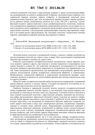 BY 7365 U 2011.06.30
2
плоской удлиненной пластины с округленными концами и двумя усилительными ребра-
ми, размещенными на одной из поверхностей X-образно, окончания ушных воронок и по-
ловинчатой воронки носового зеркала снабжены в расширенной конусной части
ограничительным буртиком, при этом половинчатые воронки носового зеркала размеще-
ны на рабочих концах симметричных рычагов под углом 100-120° к рычагам, элемент
фиксации носового зеркала выполнен в виде самофиксирующегося механизма, являюще-
гося одновременно шарнирным соединением симметричных рычагов, под которым на од-
ном из рычагов в месте шарнирного соединения предусмотрен плоскостной выступ в виде
округленной пластины с выступающим перпендикулярно пластине двусторонним стерж-
нем и на втором рычаге предусмотрены две гнездовые пластины с радиальным пазовым
вырезом, соразмерным шириной диаметру двустороннего стержня.
(56)
1. Кабатов Ю.Ф. Медицинский инструментарий и оборудование. - М.: Медицина,
1977.
2. Патент UA на полезную модель 5316, МПК A 61B 1/227, 1/233, 1/24, 2005.
3. Патент UA на полезную модель 4070, МПК A 61B 1/227, 1/233, 1/24, 2004.
Полезная модель относится к медицинской технике, а именно к набору инструментов
для исследования полостей уха, горла и носа, и может быть использована в медицинской
практике при осмотре и лечении уха, горла и носа.
Известно использование отоларингологических инструментов: ушных воронок, шпа-
теля, носового зеркала и других, при осмотре и лечении пациентов в стационарных отде-
лениях больниц и клиник [1]. Эти известные инструменты изготавливаются из цветных
металлов, покрытых корозиостойким покрытием из легированных или нержавеющих ста-
лей. Такие инструменты предназначены для многоразового использования, причем после
каждого использования должны подвергаться специальной обработке и стерилизации.
Необходимость специальной обработки и стерилизации инструментов вызывает суще-
ственные трудности в процессе их использования врачами при осмотре пациентов на дому
и в других условиях.
Известен также отоларингологический набор инструментов одноразовый, содержащий
ушные воронки, шпатель и носовое зеркало, в котором инструменты изготовлены из де-
шевой пластмассы методом литья под давлением [2].
Наиболее близким к заявляемой полезной модели, является отоларингологический
набор, содержащий шпатель, носовое зеркало и, как минимум, одну ушную воронку, вы-
полненный из пластмассы методом литья под давлением, в котором шпатель выполнен в
виде плоской удлиненной пластины с округленными концами, имеющий два усилитель-
ных ребра, расположенных параллельно большей стороне пластины на одной из поверх-
ностей, ушная воронка выполнена в виде конусной и трубчатой частей, внешние кромки
которых округлены, а на внутренней их поверхности нанесено зеркальное покрытие, но-
совое зеркало выполнено в виде двух симметричных рычагов, соединенных шарнирно,
каждый из которых имеет рабочий конец, оборудованный половинчатой воронкой с
округленными внешними кромками, размещенной на рабочем конце соответствующего
рычага под углом к рычагу, внутренняя поверхность половинчатой воронки имеет зер-
кальное покрытие, при этом носовое зеркало оборудовано винтовым элементом фиксации
и набор предназначен для одноразового использования [3].
Однако как в вышеприведенном, так и в этом известных наборах отоларингологиче-
ских инструментов, размещение усилительных ребер параллельно большей стороне пла-
стин на одной из поверхностей шпателя не обеспечивает надежной жесткости шпателя,
что создает определенные неудобства в пользовании. Ушные воронки и половинчатые во-
 