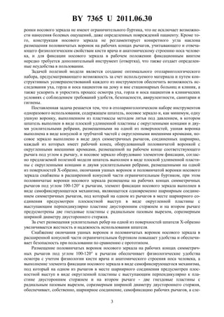 BY 7365 U 2011.06.30
3
ронки носового зеркала не имеют ограничительного буртика, что не исключает возможно-
сти нанесения болевых ощущений, даже определенных повреждений пациенту. Кроме то-
го, конструкция носового зеркала не регламентирует конкретного угла наклона
размещения половинчатых воронок на рабочих концах рычагов, учитывающего и отвеча-
ющего физиологическим свойствам кисти врача и анатомическому строению носа челове-
ка, и для фиксации носового зеркала в рабочем положении фиксационным винтом
нередко требуется дополнительный инструмент (отвертка), что также создает определен-
ные неудобства в пользовании.
Задачей полезной модели является создание оптимального отоларингологического
набора, предусматривающего возможность за счет используемого материала и путем кон-
структивных усовершенствований каждого из инструментов обеспечить возможность ис-
следования уха, горла и носа пациентов на дому и вне стационарных больниц и клиник, а
также ускорить и упростить процесс осмотра уха, горла и носа пациентов в клинических
условиях с соблюдением требований удобств, безопасности, авирулентности, санитарии и
гигиены.
Поставленная задача решается тем, что в отоларингологическом наборе инструментов
одноразового использования, содержащем шпатель, носовое зеркало и, как минимум, одну
ушную воронку, выполненном из пластмассы методом литья под давлением, в котором
шпатель выполнен в виде плоской удлиненной пластины с округленными концами и дву-
мя усилительными ребрами, размещенными на одной из поверхностей, ушная воронка
выполнена в виде конусной и трубчатой частей с округленными внешними кромками, но-
совое зеркало выполнено в виде двух симметричных рычагов, соединенных шарнирно,
каждый из которых имеет рабочий конец, оборудованный половинчатой воронкой с
округленными внешними кромками, размещенной на рабочем конце соответствующего
рычага под углом к рычагу, и носовое зеркало оборудовано элементом фиксации, соглас-
но предлагаемой полезной модели шпатель выполнен в виде плоской удлиненной пласти-
ны с округленными концами и двумя усилительными ребрами, размещенными на одной
из поверхностей X-образно, окончания ушных воронок и половинчатой воронки носового
зеркала снабжены в расширенной конусной части ограничительным буртиком, при этом
половинчатые воронки носового зеркала размещены на рабочих концах симметричных
рычагов под углом 100-120° к рычагам, элемент фиксации носового зеркала выполнен в
виде самофиксирующегося механизма, являющегося одновременно шарнирным соедине-
нием симметричных рычагов, под который на одном из рычагов в месте шарнирного со-
единения предусмотрен плоскостной выступ в виде округленной пластины с
выступающим перпендикулярно пластине двусторонним стержнем и на втором рычаге
предусмотрены две гнездовые пластины с радиальным пазовым вырезом, соразмерным
шириной диаметру двустороннего стержня.
За счет размещения усилительных ребер на одной из поверхностей шпателя X-образно
увеличивается жесткость и надежность использования шпателя.
Снабжение окончания ушных воронок и половинчатых воронок носового зеркала в
расширенной конусной части ограничительным буртиком повышает удобства и обеспечи-
вает безопасность при пользовании по сравнению с прототипом.
Размещение половинчатых воронок носового зеркала на рабочих концах симметрич-
ных рычагов под углом 100-120° к рычагам обеспечивает физиологические удобства
осмотра с учетом физиологии кисти врача и анатомического строения носа человека, а
выполнение элемента фиксации носового зеркала в виде самофиксирующегося механизма,
под который на одном из рычагов в месте шарнирного соединения предусмотрен плос-
костной выступ в виде округленной пластины с выступающим перпендикулярно к пла-
стине двусторонним стержнем и на втором рычаге - две гнездовые пластины с
радиальным пазовым вырезом, соразмерным шириной диаметру двустороннего стержня,
обеспечивает, собственно, шарнирное соединение, самофиксацию рабочих рычагов, а сле-
 