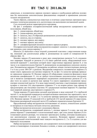 BY 7365 U 2011.06.30
4
довательно, и половинчатых воронок носового зеркала в необходимом рабочем положе-
нии без выполнения дополнительных фиксационных операций и применения дополни-
тельных инструментов.
Таким образом, совокупностью известных и отличных существенных признаков пред-
лагаемое техническое решение есть достаточным для выполнения поставленной задачи.
Суть полезной модели характеризуется чертежами.
На фиг. 1 изображен отоларингологический набор инструментов одноразового ис-
пользования, общий вид;
фиг. 2 - ушная воронка, общий вид;
фиг. 3 - ушная воронка, вид снизу;
фиг. 4 - шпатель, вид с X-образным размещением усилительных ребер;
фиг. 5 - шпатель, вид со стороны;
фиг. 6 - носовое зеркало, вид сверху;
фиг. 7 - носовое зеркало, вид снизу;
фиг. 8 - самофиксирующей механизм носового зеркала в разрезе.
Отоларингологический набор инструментов содержит: шпатель 1, носовое зеркало 2 и,
как минимум, одну ушную воронку 3.
Шпатель (1) выполнен в виде плоской удлиненной пластины с округленными конца-
ми, имеющий два усилительных ребра 4, размещенные на одной из поверхностей X-
образно (фиг. 4).
Носовое зеркало (2) выполнено в виде двух симметричных рычагов 5 и 6, соединен-
ных шарнирно. Каждый из рычагов (5 и 6) имеет рабочий конец, оборудованный поло-
винчатой воронкой 7, окончание которой имеет округленные наружные кромки 8, в том
числе и на ограничительном буртике 9, размещенном на расширенном конусном оконча-
нии. Половинчатые воронки (7) размещены на рабочих концах соответствующих рычагов
5 и 6 под углом 100-120° к рычагам. Внутренняя поверхность половинчатых воронок (7)
может иметь зеркальное или матовое покрытие 10, на фиг. 6 в качестве примера приведе-
но зеркальное покрытие 10. Носовое зеркало (2) оборудовано элементом фиксации в виде
механизма самофиксации 11, что не требует использования дополнительных инструмен-
тов и является одновременно шарнирным соединением симметричных рычагов (5 и 6).
Для этого на одном из рычагов (как пример 5) в месте шарнирного соединения преду-
смотрен плоскостной выступ 16 в виде округленной пластины с выступающим перпенди-
кулярно к пластине (16) двусторонним стержнем 17 и на втором рычаге (как пример 6)
предусмотрены две гнездовые пластины 18 с радиальным пазовым вырезом 19, соразмер-
ным шириной диаметру двустороннего стержня (17).
Ушная воронка (3) выполнена цельной конструкции в виде конусной 12 и трубчатой
частей 13, на внутренней поверхности которой возможно нанесение как зеркального, так и
матового покрытий 14, на фиг. 2 и 3 в качестве примера приведено зеркальное покрытие
(14). Внешние кромки 15 конусной (12) и трубчатой (13) частей воронки (3) округленны.
Окончание расширенной конусной части (12) снабжено ограничительным буртиком 15.
Предложенный набор инструментов изготавливают из легкого, относительно дешево-
го материала из пластмассы методом литья под давлением.
Набор инструментов используют следующим образом.
Набор инструментов, содержащий шпатель 1, носовое зеркало 2 и одну, две или три
ушные воронки 3 упаковывают в полиэтиленовый пакет, при этом ушные воронки (3) из-
готавливают разного размера, что позволяет производить подбор, учитывая индивидуаль-
ное анатомическое строение уха каждого пациента. Возможен вариант упаковки в
индивидуальный полиэтиленовый пакет каждого инструмента (1, 2 и 3) отдельно для вы-
борочного пользования.
Набор инструментов предназначен для одноразового использования при приеме паци-
ентов в стационарных отделениях больниц и клиник, а также для одноразового использо-
 