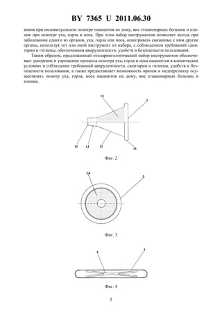 BY 7365 U 2011.06.30
5
вания при индивидуальном осмотре пациентов на дому, вне стационарных больниц и кли-
ник при осмотре уха, горла и носа. При этом набор инструментов позволяет всегда при
заболевании одного из органов, уха, горла или носа, осматривать связанные с ним другие
органы, используя тот или иной инструмент из набора, с соблюдением требований сани-
тарии и гигиены, обеспечением авирулентности, удобств и безопасности пользования.
Таким образом, предложенный отоларингологический набор инструментов обеспечи-
вает ускорение и упрощение процесса осмотра уха, горла и носа пациентов в клинических
условиях и соблюдение требований авирулентности, санитарии и гигиены, удобств и без-
опасности пользования, а также предоставляет возможность врачам и медперсоналу осу-
ществлять осмотр уха, горла, носа пациентов на дому, вне стационарных больниц и
клиник.
Фиг. 2
Фиг. 3
Фиг. 4
 