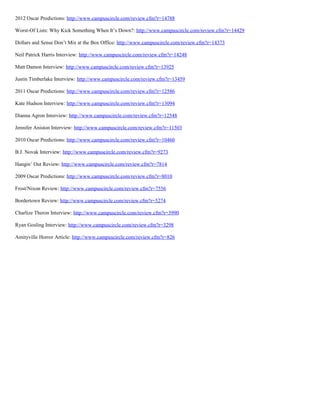 2012 Oscar Predictions: http://www.campuscircle.com/review.cfm?r=14788
Worst-Of Lists: Why Kick Something When It’s Down?: http://www.campuscircle.com/review.cfm?r=14429
Dollars and Sense Don’t Mix at the Box Office: http://www.campuscircle.com/review.cfm?r=14373
Neil Patrick Harris Interview: http://www.campuscircle.com/review.cfm?r=14248
Matt Damon Interview: http://www.campuscircle.com/review.cfm?r=13925
Justin Timberlake Interview: http://www.campuscircle.com/review.cfm?r=13459
2011 Oscar Predictions: http://www.campuscircle.com/review.cfm?r=12586
Kate Hudson Interview: http://www.campuscircle.com/review.cfm?r=13094
Dianna Agron Interview: http://www.campuscircle.com/review.cfm?r=12548
Jennifer Aniston Interview: http://www.campuscircle.com/review.cfm?r=11503
2010 Oscar Predictions: http://www.campuscircle.com/review.cfm?r=10460
B.J. Novak Interview: http://www.campuscircle.com/review.cfm?r=9273
Hangin’ Out Review: http://www.campuscircle.com/review.cfm?r=7814
2009 Oscar Predictions: http://www.campuscircle.com/review.cfm?r=8010
Frost/Nixon Review: http://www.campuscircle.com/review.cfm?r=7556
Bordertown Review: http://www.campuscircle.com/review.cfm?r=5274
Charlize Theron Interview: http://www.campuscircle.com/review.cfm?r=3990
Ryan Gosling Interview: http://www.campuscircle.com/review.cfm?r=3298
Amityville Horror Article: http://www.campuscircle.com/review.cfm?r=826
 