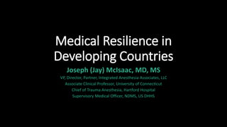 Medical Resilience in
Developing Countries
Joseph (Jay) McIsaac, MD, MS
VP, Director, Partner, Integrated Anesthesia Associates, LLC
Associate Clinical Professor, University of Connecticut
Chief of Trauma Anesthesia, Hartford Hospital
Supervisory Medical Officer, NDMS, US DHHS
 