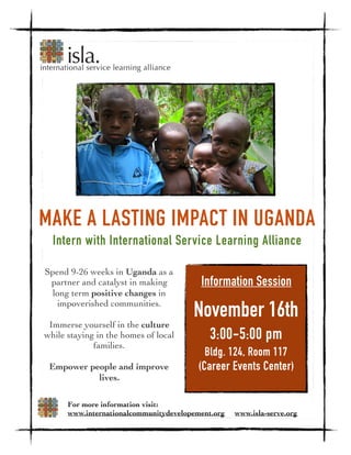 Spend 9-26 weeks in Uganda as a
partner and catalyst in making
long term positive changes in
impoverished communities.
Immerse yourself in the culture
while staying in the homes of local
families.
Empower people and improve
lives.
Information Session
November 16th
3:00-5:00 pm
Bldg. 124, Room 117
(Career Events Center)
For more information visit:
www.internationalcommunitydevelopement.org www.isla-serve.org
Intern with International Service Learning Alliance
MAKE A LASTING IMPACT IN UGANDA
 