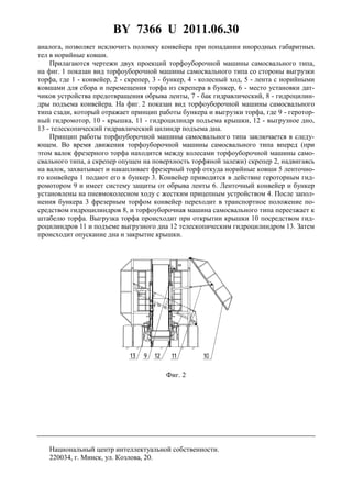 BY 7366 U 2011.06.30
3
аналога, позволяет исключить поломку конвейера при попадании инородных габаритных
тел в норийные ковши.
Прилагаются чертежи двух проекций торфоуборочной машины самосвального типа,
на фиг. 1 показан вид торфоуборочной машины самосвального типа со стороны выгрузки
торфа, где 1 - конвейер, 2 - скрепер, 3 - бункер, 4 - колесный ход, 5 - лента с норийными
ковшами для сбора и перемещения торфа из скрепера в бункер, 6 - место установки дат-
чиков устройства предотвращения обрыва ленты, 7 - бак гидравлический, 8 - гидроцилин-
дры подъема конвейера. На фиг. 2 показан вид торфоуборочной машины самосвального
типа сзади, который отражает принцип работы бункера и выгрузки торфа, где 9 - геротор-
ный гидромотор, 10 - крышка, 11 - гидроцилиндр подъема крышки, 12 - выгрузное дно,
13 - телескопический гидравлический цилиндр подъема дна.
Принцип работы торфоуборочной машины самосвального типа заключается в следу-
ющем. Во время движения торфоуборочной машины самосвального типа вперед (при
этом валок фрезерного торфа находится между колесами торфоуборочной машины само-
свального типа, а скрепер опущен на поверхность торфяной залежи) скрепер 2, надвигаясь
на валок, захватывает и накапливает фрезерный торф откуда норийные ковши 5 ленточно-
го конвейера 1 подают его в бункер 3. Конвейер приводится в действие героторным гид-
ромотором 9 и имеет систему защиты от обрыва ленты 6. Ленточный конвейер и бункер
установлены на пневмоколесном ходу с жестким прицепным устройством 4. После запол-
нения бункера 3 фрезерным торфом конвейер переходит в транспортное положение по-
средством гидроцилиндров 8, и торфоуборочная машина самосвального типа переезжает к
штабелю торфа. Выгрузка торфа происходит при открытии крышки 10 посредством гид-
роцилиндров 11 и подъеме выгрузного дна 12 телескопическим гидроцилиндром 13. Затем
происходит опускание дна и закрытие крышки.
Фиг. 2
Национальный центр интеллектуальной собственности.
220034, г. Минск, ул. Козлова, 20.
 