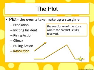 The Daring English Teacher
The Plot
• Plot - the events take make up a storyline
– Exposition
– Inciting Incident
– Rising Action
– Climax
– Falling Action
– Resolution
the conclusion of the story
where the conflict is fully
resolved.
 