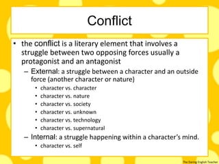 The Daring English Teacher
Conflict
• the conflict is a literary element that involves a
struggle between two opposing forces usually a
protagonist and an antagonist
– External: a struggle between a character and an outside
force (another character or nature)
• character vs. character
• character vs. nature
• character vs. society
• character vs. unknown
• character vs. technology
• character vs. supernatural
– Internal: a struggle happening within a character’s mind.
• character vs. self
 