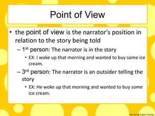The Daring English Teacher
Point of View
• the point of view is the narrator's position in
relation to the story being told
– 1st person: The narrator is in the story
• EX: I woke up that morning and wanted to buy some ice
cream.
– 3rd person: The narrator is an outsider telling the
story
• EX: He woke up that morning and wanted to buy some
ice cream.
 