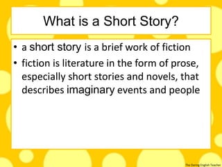 The Daring English Teacher
What is a Short Story?
• a short story is a brief work of fiction
• fiction is literature in the form of prose,
especially short stories and novels, that
describes imaginary events and people
 
