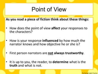 The Daring English Teacher
Point of View
As you read a piece of fiction think about these things:
• How does the point of view affect your responses to
the characters?
• How is your response influenced by how much the
narrator knows and how objective he or she is?
• First person narrators are not always trustworthy.
• It is up to you, the reader, to determine what is the
truth and what is not.
 
