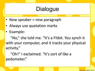 The Daring English Teacher
Dialogue
• New speaker = new paragraph
• Always use quotation marks
• Example:
“No,” she told me. “It’s a Fitbit. You synch it
with your computer, and it tracks your physical
activity.”
“Oh!” I exclaimed. “It’s sort of like a
pedometer.”
 