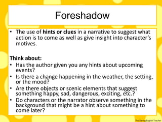 The Daring English Teacher
Foreshadow
• The use of hints or clues in a narrative to suggest what
action is to come as well as give insight into character’s
motives.
Think about:
• Has the author given you any hints about upcoming
events?
• Is there a change happening in the weather, the setting,
or the mood?
• Are there objects or scenic elements that suggest
something happy, sad, dangerous, exciting, etc.?
• Do characters or the narrator observe something in the
background that might be a hint about something to
come later?
 