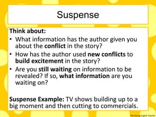 The Daring English Teacher
Suspense
Think about:
• What information has the author given you
about the conflict in the story?
• How has the author used new conflicts to
build excitement in the story?
• Are you still waiting on information to be
revealed? If so, what information are you
waiting on?
Suspense Example: TV shows building up to a
big moment and then cutting to commercials.
 