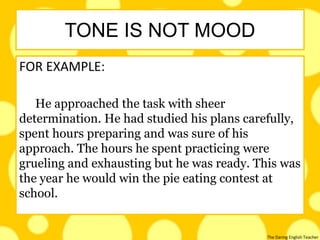 The Daring English Teacher
FOR EXAMPLE:
He approached the task with sheer
determination. He had studied his plans carefully,
spent hours preparing and was sure of his
approach. The hours he spent practicing were
grueling and exhausting but he was ready. This was
the year he would win the pie eating contest at
school.
TONE IS NOT MOOD
 