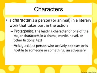 The Daring English Teacher
Characters
• a character is a person (or animal) in a literary
work that takes part in the action
– Protagonist: The leading character or one of the
major characters in a drama, movie, novel, or
other fictional text
– Antagonist: a person who actively opposes or is
hostile to someone or something; an adversary
 