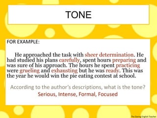 The Daring English Teacher
FOR EXAMPLE:
He approached the task with sheer determination. He
had studied his plans carefully, spent hours preparing and
was sure of his approach. The hours he spent practicing
were grueling and exhausting but he was ready. This was
the year he would win the pie eating contest at school.
According to the author’s descriptions, what is the tone?
Serious, Intense, Formal, Focused
TONE
 
