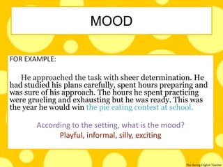 The Daring English Teacher
FOR EXAMPLE:
He approached the task with sheer determination. He
had studied his plans carefully, spent hours preparing and
was sure of his approach. The hours he spent practicing
were grueling and exhausting but he was ready. This was
the year he would win the pie eating contest at school.
According to the setting, what is the mood?
Playful, informal, silly, exciting
MOOD
 