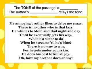 The Daring English Teacher
My annoying brother likes to drive me crazy.
There is no other who is that lazy.
He whines to Mom and Dad night and day
Until he eventually gets his way.
What is a sister to do
When he screams 'til he's blue?
There is no way to win,
For he gets under your skin.
He does his best to kill all joy.
Oh, how my brother does annoy!
The TONE of the passage is _________
The author’s ______________ relays the tone.
 