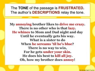 The Daring English Teacher
My annoying brother likes to drive me crazy.
There is no other who is that lazy.
He whines to Mom and Dad night and day
Until he eventually gets his way.
What is a sister to do
When he screams 'til he's blue?
There is no way to win,
For he gets under your skin.
He does his best to kill all joy.
Oh, how my brother does annoy!
The TONE of the passage is FRUSTRATED.
The author’s DESCRIPTIONS relay the tone.
 