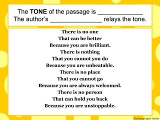 The Daring English Teacher
There is no one
That can be better
Because you are brilliant.
There is nothing
That you cannot you do
Because you are unbeatable.
There is no place
That you cannot go
Because you are always welcomed.
There is no person
That can hold you back
Because you are unstoppable.
The TONE of the passage is _____________
The author’s _______________ relays the tone.
 