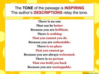 The Daring English Teacher
There is no one
That can be better
Because you are brilliant.
There is nothing
That you cannot you do
Because you are unbeatable.
There is no place
That you cannot go
Because you are always welcomed.
There is no person
That can hold you back
Because you are unstoppable.
The TONE of the passage is INSPIRING
The author’s DESCRIPTIONS relay the tone.
 