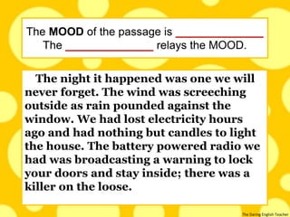 The Daring English Teacher
The night it happened was one we will
never forget. The wind was screeching
outside as rain pounded against the
window. We had lost electricity hours
ago and had nothing but candles to light
the house. The battery powered radio we
had was broadcasting a warning to lock
your doors and stay inside; there was a
killer on the loose.
The MOOD of the passage is ______________
The ______________ relays the MOOD.
 