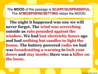 The Daring English Teacher
The night it happened was one we will
never forget. The wind was screeching
outside as rain pounded against the
window. We had lost electricity hours ago
and had nothing but candles to light the
house. The battery powered radio we had
was broadcasting a warning to lock your
doors and stay inside; there was a killer on
the loose.
The MOOD of the passage is SCARY/SUSPENSEFUL.
The ATMOSPHERE/SETTING relays the MOOD.
 