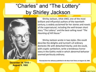 The Daring English Teacher
“Charles” and “The Lottery”
by Shirley Jackson
Shirley Jackson, 1916-1965, one of the most
brilliant and influential authors of the twentieth
century, is widely acclaimed for her stories and novels
of the supernatural, including the well-known short
story “The Lottery” and the best-selling novel “The
Haunting of Hill House.”
Shirley Jackson wrote in two styles. She could
describe the delights and turmoil's of ordinary
domestic life with detached hilarity; and she could,
with cryptic symbolism, write a tenebrous horror
story in the Gothic mold in which abnormal behavior
seemed perilously ordinary.
*Excerpt from her obituary published in the New York Times on August 10, 1965.
December 14, 1916 –
August 9, 1965
 