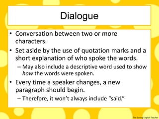 The Daring English Teacher
Dialogue
• Conversation between two or more
characters.
• Set aside by the use of quotation marks and a
short explanation of who spoke the words.
– May also include a descriptive word used to show
how the words were spoken.
• Every time a speaker changes, a new
paragraph should begin.
– Therefore, it won’t always include “said.”
 