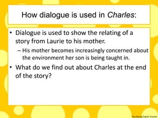 The Daring English Teacher
How dialogue is used in Charles:
• Dialogue is used to show the relating of a
story from Laurie to his mother.
– His mother becomes increasingly concerned about
the environment her son is being taught in.
• What do we find out about Charles at the end
of the story?
 