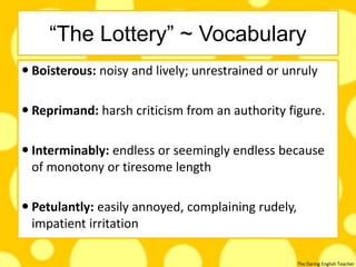 The Daring English Teacher
“The Lottery” ~ Vocabulary
 Boisterous: noisy and lively; unrestrained or unruly
 Reprimand: harsh criticism from an authority figure.
 Interminably: endless or seemingly endless because
of monotony or tiresome length
 Petulantly: easily annoyed, complaining rudely,
impatient irritation
 