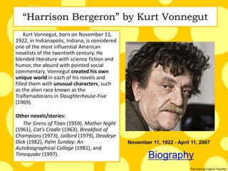 The Daring English Teacher
“Harrison Bergeron” by Kurt Vonnegut
Kurt Vonnegut, born on November 11,
1922, in Indianapolis, Indiana, is considered
one of the most influential American
novelists of the twentieth century. He
blended literature with science fiction and
humor, the absurd with pointed social
commentary. Vonnegut created his own
unique world in each of his novels and
filled them with unusual characters, such
as the alien race known as the
Tralfamadorians in Slaughterhouse-Five
(1969).
Other novels/stories:
The Sirens of Titan (1959), Mother Night
(1961), Cat's Cradle (1963), Breakfast of
Champions (1973), Jailbird (1979), Deadeye
Dick (1982), Palm Sunday: An
Autobiographical Collage (1981), and
Timequake (1997). Biography
November 11, 1922 - April 11, 2007
 