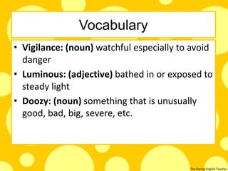 The Daring English Teacher
Vocabulary
• Vigilance: (noun) watchful especially to avoid
danger
• Luminous: (adjective) bathed in or exposed to
steady light
• Doozy: (noun) something that is unusually
good, bad, big, severe, etc.
 