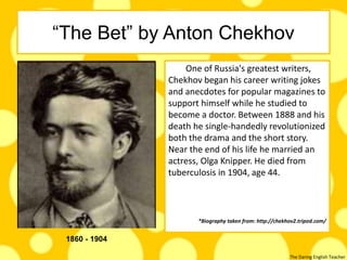 The Daring English Teacher
“The Bet” by Anton Chekhov
One of Russia's greatest writers,
Chekhov began his career writing jokes
and anecdotes for popular magazines to
support himself while he studied to
become a doctor. Between 1888 and his
death he single-handedly revolutionized
both the drama and the short story.
Near the end of his life he married an
actress, Olga Knipper. He died from
tuberculosis in 1904, age 44.
*Biography taken from: http://chekhov2.tripod.com/
1860 - 1904
 