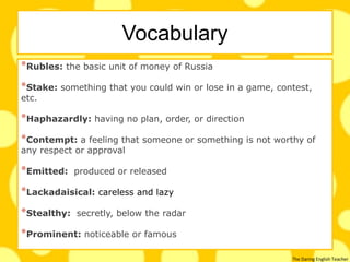 The Daring English Teacher
Vocabulary
*Rubles: the basic unit of money of Russia
*Stake: something that you could win or lose in a game, contest,
etc.
*Haphazardly: having no plan, order, or direction
*Contempt: a feeling that someone or something is not worthy of
any respect or approval
*Emitted: produced or released
*Lackadaisical: careless and lazy
*Stealthy: secretly, below the radar
*Prominent: noticeable or famous
 