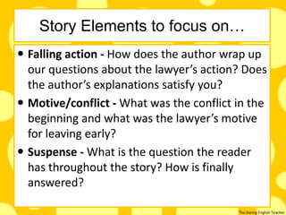 The Daring English Teacher
Story Elements to focus on…
 Falling action - How does the author wrap up
our questions about the lawyer’s action? Does
the author’s explanations satisfy you?
 Motive/conflict - What was the conflict in the
beginning and what was the lawyer’s motive
for leaving early?
 Suspense - What is the question the reader
has throughout the story? How is finally
answered?
 