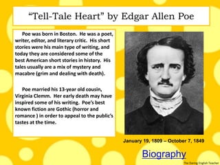 The Daring English Teacher
“Tell-Tale Heart” by Edgar Allen Poe
Poe was born in Boston. He was a poet,
writer, editor, and literary critic. His short
stories were his main type of writing, and
today they are considered some of the
best American short stories in history. His
tales usually are a mix of mystery and
macabre (grim and dealing with death).
Poe married his 13-year old cousin,
Virginia Clemm. Her early death may have
inspired some of his writing. Poe’s best
known fiction are Gothic (horror and
romance ) in order to appeal to the public’s
tastes at the time.
January 19, 1809 – October 7, 1849
Biography
 