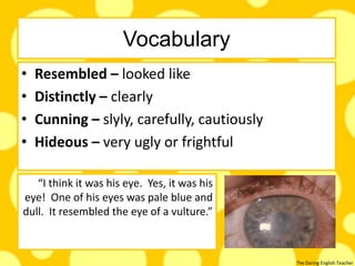 The Daring English Teacher
Vocabulary
• Resembled – looked like
• Distinctly – clearly
• Cunning – slyly, carefully, cautiously
• Hideous – very ugly or frightful
“I think it was his eye. Yes, it was his
eye! One of his eyes was pale blue and
dull. It resembled the eye of a vulture.”
 