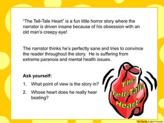 The Daring English Teacher
.
“The Tell-Tale Heart” is a fun little horror story where the
narrator is driven insane because of his obsession with an
old man’s creepy eye!
The narrator thinks he’s perfectly sane and tries to convince
the reader throughout the story. He is suffering from
extreme paranoia and mental health issues.
Ask yourself:
1. What point of view is the story in?
2. Whose heart does he really hear
beating?
 