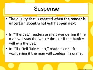 The Daring English Teacher
Suspense
• The quality that is created when the reader is
uncertain about what will happen next.
• In “The Bet,” readers are left wondering if the
man will stay the whole time or if the banker
will win the bet.
• In “The Tell-Tale Heart,” readers are left
wondering if the man will confess his crime.
 