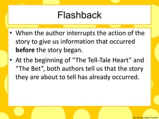 The Daring English Teacher
Flashback
• When the author interrupts the action of the
story to give us information that occurred
before the story began.
• At the beginning of “The Tell-Tale Heart” and
“The Bet”, both authors tell us that the story
they are about to tell has already occurred.
 
