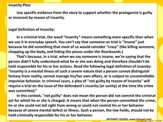 The Daring English Teacher
Insanity Plea:
Use specific evidence from the story to support whether the protagonist is guilty
or innocent by reason of insanity.
Legal Definition of Insanity:
In a criminal trial, the word “insanity” means something more specific than when
we use it in everyday speech. You can’t say that someone on trial is “insane” just
because he did something that most of us would consider “crazy” (like killing someone,
chopping up the body, and hiding the pieces under the floorboards.)
That’s because, in a trial, when we say someone is insane, we’re saying that the
person didn’t fully understand what he or she was doing and therefore shouldn’t be
held responsible for his or her actions. Read the following legal definition of insanity:
“Insanity is a mental illness of such a severe nature that a person cannot distinguish
fantasy from reality, cannot manage his/her own affairs, or is subject to uncontrollable
impulsive behavior. In criminal cases, a plea of "not guilty by reason of insanity" will
require a trial on the issue of the defendant's insanity (or sanity) at the time the crime
was committed.”
In this context, "not guilty" does not mean the person did not commit the criminal
act for which he or she is charged. It means that when the person committed the crime,
he or she could not tell right from wrong or could not control his or her behavior
because of severe mental defect or illness. Such a person, the law holds, should not be
held criminally responsible for his or her behavior.
(INTERNET SOURCE: www.USLegal.com)
 