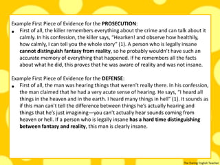 The Daring English Teacher
Example First Piece of Evidence for the PROSECUTION:
• First of all, the killer remembers everything about the crime and can talk about it
calmly. In his confession, the killer says, “Hearken! and observe how healthily,
how calmly, I can tell you the whole story” (1). A person who is legally insane
cannot distinguish fantasy from reality, so he probably wouldn’t have such an
accurate memory of everything that happened. If he remembers all the facts
about what he did, this proves that he was aware of reality and was not insane.
Example First Piece of Evidence for the DEFENSE:
• First of all, the man was hearing things that weren’t really there. In his confession,
the man claimed that he had a very acute sense of hearing. He says, “I heard all
things in the heaven and in the earth. I heard many things in hell” (1). It sounds as
if this man can’t tell the difference between things he’s actually hearing and
things that he’s just imagining—you can’t actually hear sounds coming from
heaven or hell. If a person who is legally insane has a hard time distinguishing
between fantasy and reality, this man is clearly insane.
 