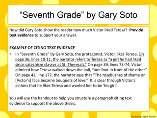 The Daring English Teacher
“Seventh Grade” by Gary Soto
How did Gary Soto show the reader how much Victor liked Teresa? Provide
text evidence to support your answer.
EXAMPLE OF CITING TEXT EVIDENCE
• In “Seventh Grade” by Gary Soto, the protagonist, Victor, likes Teresa. On
page 36, lines 10-11, the narrator refers to Teresa as “a girl he had liked
since catechism classes at St. Theresa’s.” On page 39, lines 73-74, Victor
admired how Teresa walked down the hall, “one foot in front of the other.”
On page 42, line 177, the narrator says that “The rosebushes of shame on
[Victor’s] face became bouquets of love.” It is clear through Victor’s
actions that he likes Teresa and wanted her to be ‘his girl’.
You will use the handout to help you structure a paragraph citing text
evidence to support the above thesis.
 
