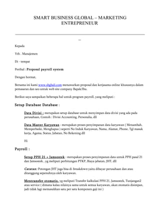 SMART BUSINESS GLOBAL – MARKETING
                        ENTREPRENEUR
_______________________________________________________
                           _
Kepada

Yth . Manajemen

Di - tempat

Perihal : Proposal payroll system

Dengan hormat,

Bersama ini kami www.sbgbali.com menawarkan proposal dan kerjasama online khususnya dalam
pemasaran dan seo untuk web site company Bapak/Ibu.

Berikut saya sampaikan beberapa hal untuk program payroll, yang meliputi :

Setup Database Database :

      Data Divisi : merupakan setup database untuk menyimpan data divisi yang ada pada
      perusahaan, Contoh : Divisi Accounting, Personalia, dll

      Data Master Karyawan : merupakan proses penyimpanan data karyawan ( Menambah,
      Memperbaiki, Menghapus ) seperti No Induk Karyawan, Nama, Alamat, Phone, Tgl masuk
      kerja, Agama, Status, Jabatan, No Rekening dll

      Hi

Payroll :

      Setup PPH 21 + Jamsostek : merupakan proses penyimpanan data untuk PPH pasal 21
      dan Jamsostek , yg meliputi perhitungan PTKP, Biaya jabatan, JHT, dll

      Catatan: Potongan JHT juga bisa di breakdown yaitu dibayar perusahaan dan atau
      ditanggung sepenuhnya oleh karyawan.

      Mentransfer otomatis, yg meliputi Transfer kalkulasi PPH 21, Jamsostek, Tunjangan2
      atau service ( dimana kalau nilainya sama untuk semua karyawan, akan otomatis disimpan,
      jadi tidak lagi memasukkan satu per satu komponen gaji ini )
 